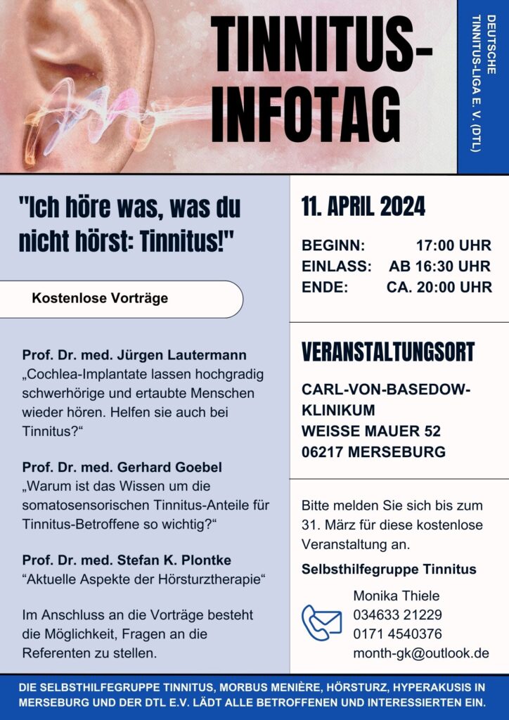 Tinnitus Info-Tag Neben den bereits im text vermittelten Informationen stehen auf diesem Infoplakt zur Veranstaltung noch folgenden Infos über die geladenen Gäste: Prof. Dr. med. Jürgen Lautermann
„Cochlea-Implantate lassen hochgradig schwerhörige und ertaubte Menschen wieder hören. Helfen sie auch bei Tinnitus?“
Prof. Dr. med. Gerhard Goebel
„Warum ist das Wissen um die somatosensorischen Tinnitus-Anteile für Tinnitus-Betroffene so wichtig?“
Prof. Dr. med. Stefan K. Plontke
“Aktuelle Aspekte der Hörsturztherapie“
Im Anschluss an die Vorträge besteht die Möglichkeit, Fragen an die Referenten zu stellen.